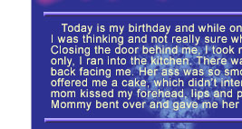 Today is my birthday and while on my way home from school, 
I was thinking and not really sure why, but there is nothing special I want this day. 
Closing the door behind me, I took my shoes off, threw off my pants and shirt and in trunks only, I ran into the kitchen. There was mom completely naked in an apron standing with her back facing me. Her ass was so smooth and having heard me come in, she bent over and offered me a cake, which didn’t interest me. I set this aside. Happy birthday my little cowboy, 
mom kissed my forehead, lips and pulled me to her breasts.
Mommy bent over and gave me her butt and in a minute my cock penetrated her anus.