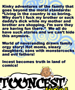 Kinky adventures of the family that goes beyond the moral standards: “Living in the country is so boring. Why dont I fuck my brother or suck daddys dick while my mother and brother are shopping. I’m sure they are having fun there.”  We all do have such stories and we cant hide this anymore.

World of neverending drawn family orgy story! Hot moms, sleazy daughters, sons with monstercocks and evil fathers!

Incest becomes truth in land of comics!