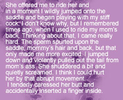 She offered me to ride her and 
in a moment I wildly jumped onto the saddle and began playing with my stiff cock. I don’t know why, but I remembered 
times ago, when I used to ride my mom’s back. Thinking about that, I came really hard. The sperm spurted upon the saddle, mommy’s hair and back, but that only made me more excited. I jumped down and violently pulled out the tail from mom’s ass. She shuddered a bit and quietly screamed. I think I could hurt 
her by that abrupt movement.
 I tenderly caressed her butt and 
accidentally inserted a finger inside.